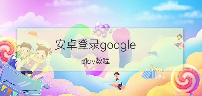 安卓登录google play教程 谷歌应用商店怎么登录？